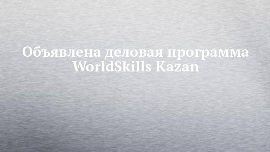 Объявлена деловая программа WorldSkills Kazan