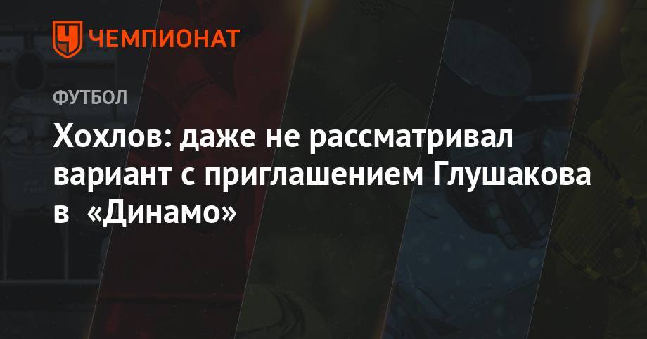 Хохлов: даже не рассматривал вариант с приглашением Глушакова в «Динамо»