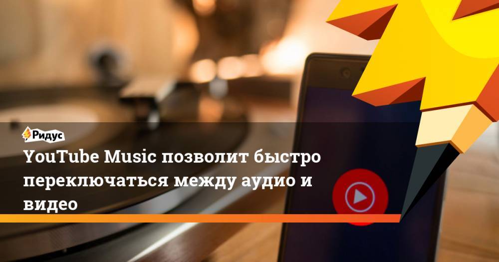 YouTube Music позволит быстро переключаться между аудио и видео. Ридус