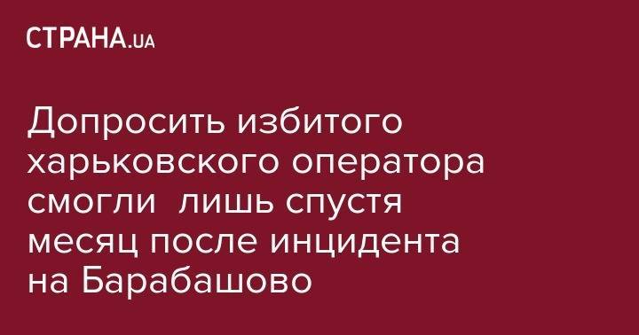 Допросить избитого харьковского оператора смогли лишь спустя месяц после инцидента на Барабашово