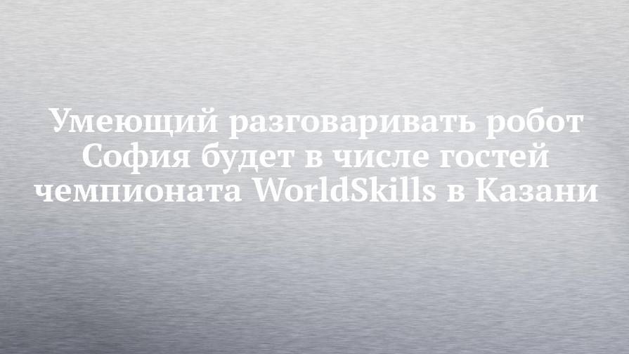 Умеющий разговаривать робот София будет в числе гостей чемпионата WorldSkills в Казани