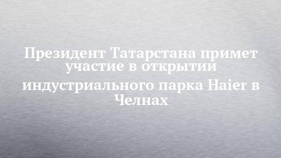 Президент Татарстана примет участие в открытии индустриального парка Haier в Челнах