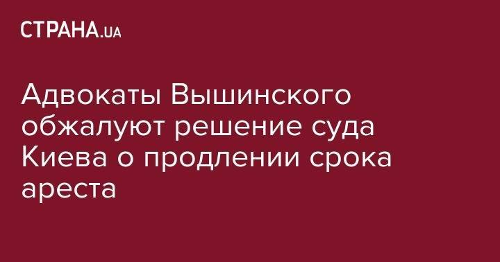Адвокаты Вышинского обжалуют решение суда Киева о продлении срока ареста