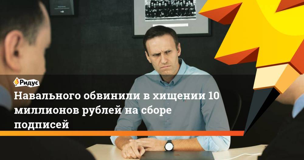 Навального обвинили в хищении 10 миллионов рублей на сборе подписей. Ридус