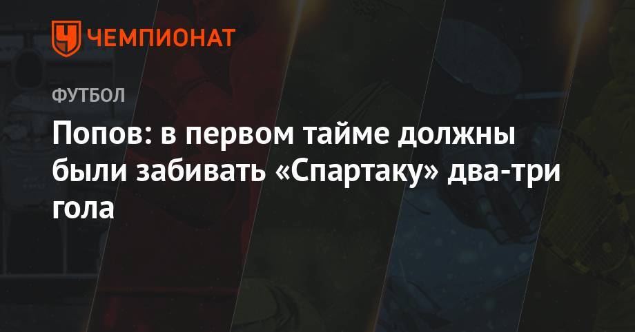 Попов: в первом тайме должны были забивать «Спартаку» два-три гола