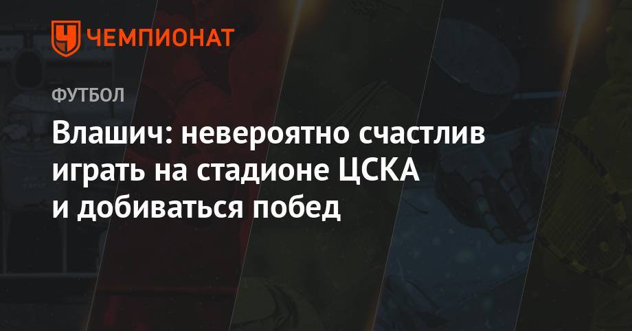 Влашич: невероятно счастлив играть на стадионе ЦСКА и добиваться побед