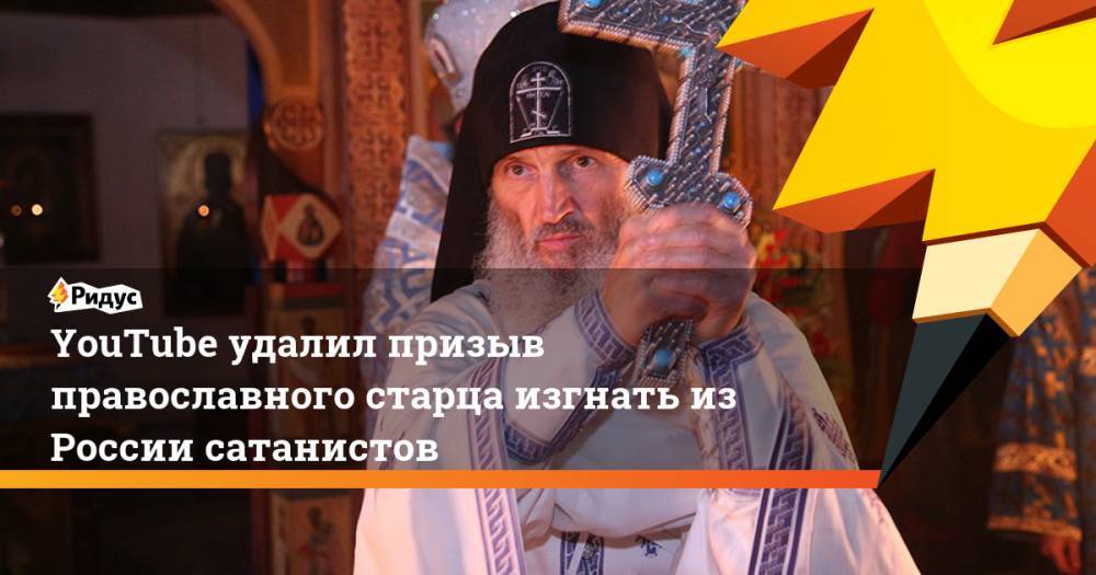 YouTube удалил призыв православного старца изгнать из России сатанистов. Ридус