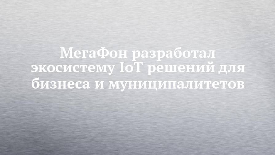 МегаФон разработал экосистему IoT решений для бизнеса и муниципалитетов