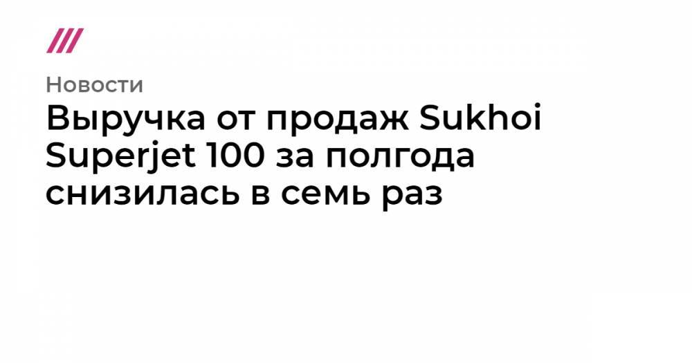 Выручка от продаж Sukhoi Superjet 100 за полгода снизилась в семь раз