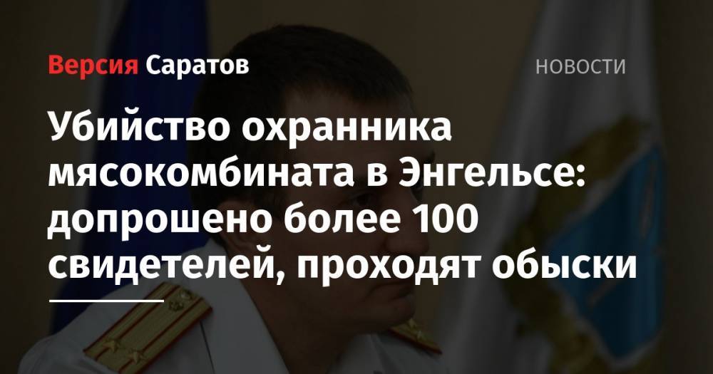 Убийство охранника мясокомбината в Энгельсе: допрошено более 100 свидетелей, проходят обыски