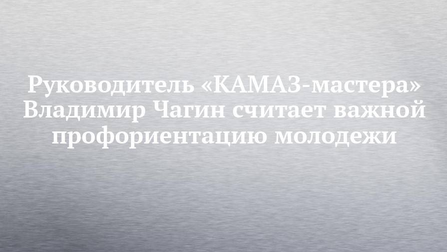 Руководитель «КАМАЗ-мастера» Владимир Чагин считает важной профориентацию молодежи