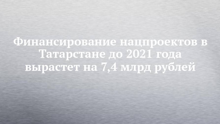 Финансирование нацпроектов в Татарстане до 2021 года вырастет на 7,4 млрд рублей