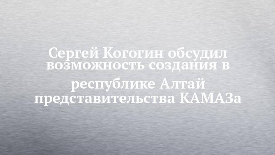 Сергей Когогин обсудил возможность создания в республике Алтай представительства КАМАЗа