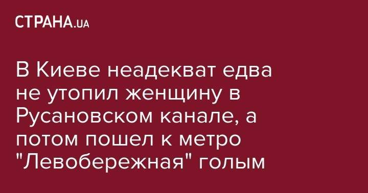 В Киеве неадекват едва не утопил женщину в Русановском канале, а потом пошел к метро "Левобережная" голым