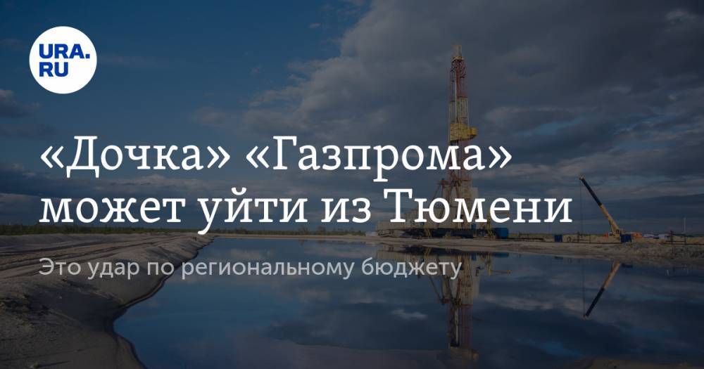 «Дочка» «Газпрома» может уйти из Тюмени. Это удар по региональному бюджету