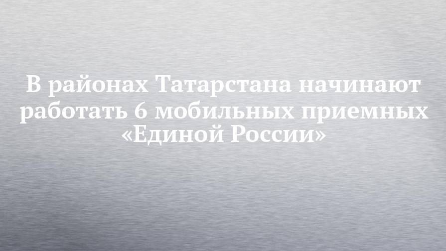 В районах Татарстана начинают работать 6 мобильных приемных «Единой России»
