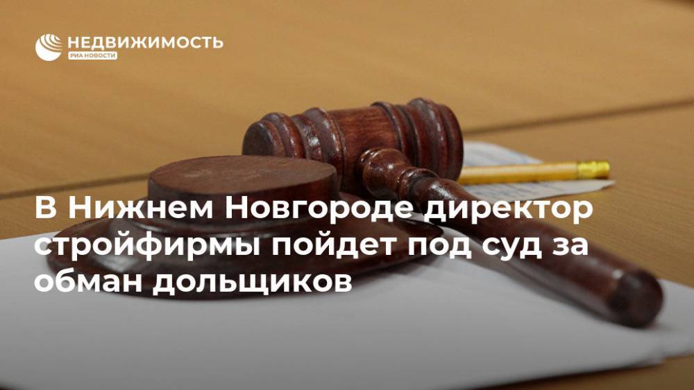 В Нижнем Новгороде директор стройфирмы пойдет под суд за обман дольщиков