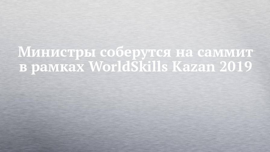 Министры соберутся на саммит в рамках WorldSkills Kazan 2019