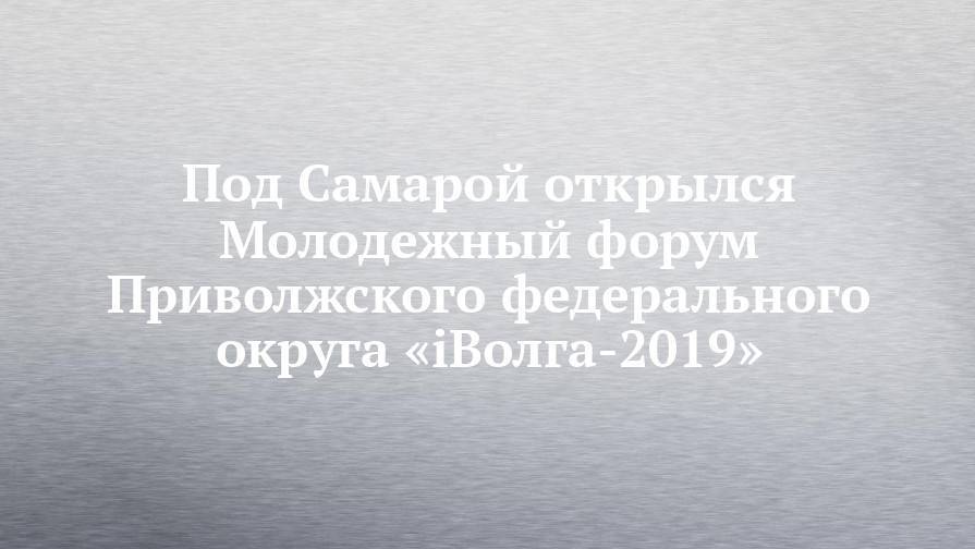 Под Самарой открылся Молодежный форум Приволжского федерального округа «iВолга-2019»