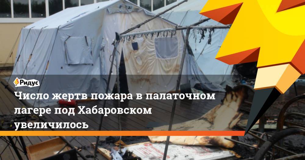 Число жертв пожара в палаточном лагере под Хабаровском увеличилось. Ридус