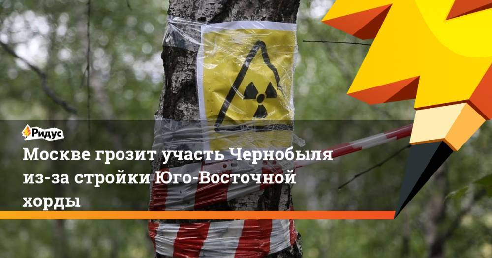 Москве грозит участь Чернобыля из-за стройки Юго-Восточной хорды. Ридус