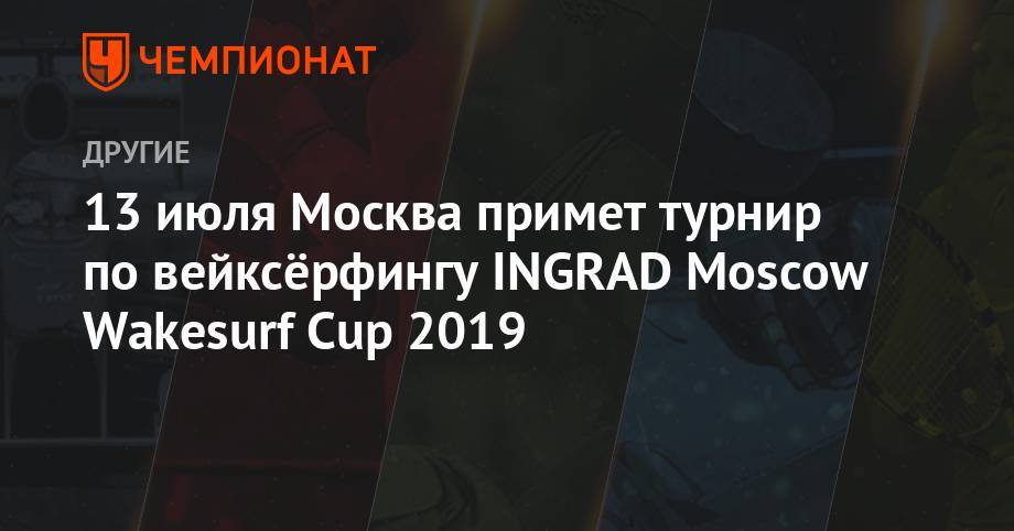 13 июля Москва примет турнир по вейксёрфингу INGRAD Moscow Wakesurf Cup 2019