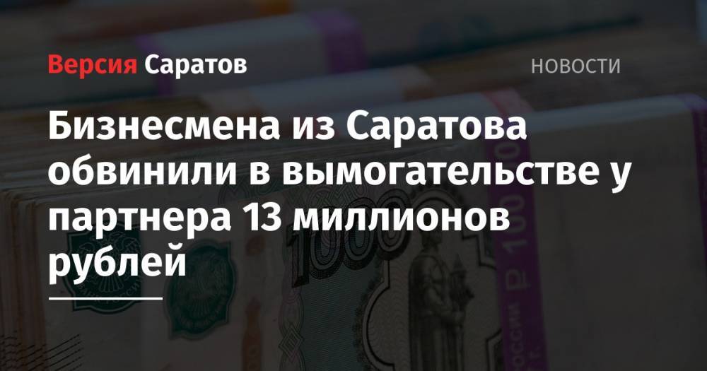 Бизнесмена из Саратова обвинили в вымогательстве у партнера 13 миллионов рублей
