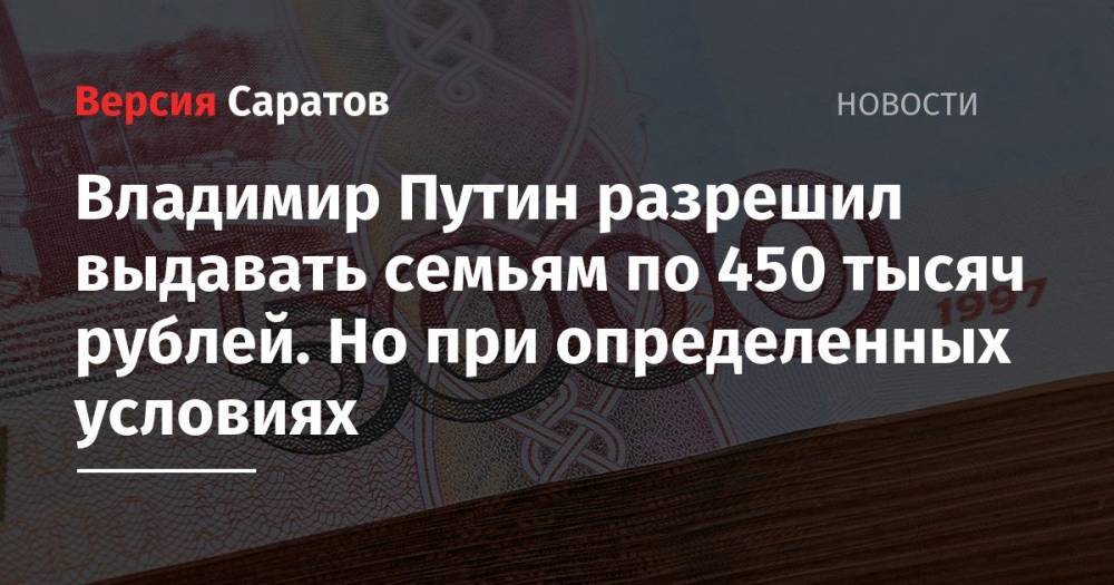 Владимир Путин разрешил выдавать семьям по 450 тысяч рублей. Но при определенных условиях