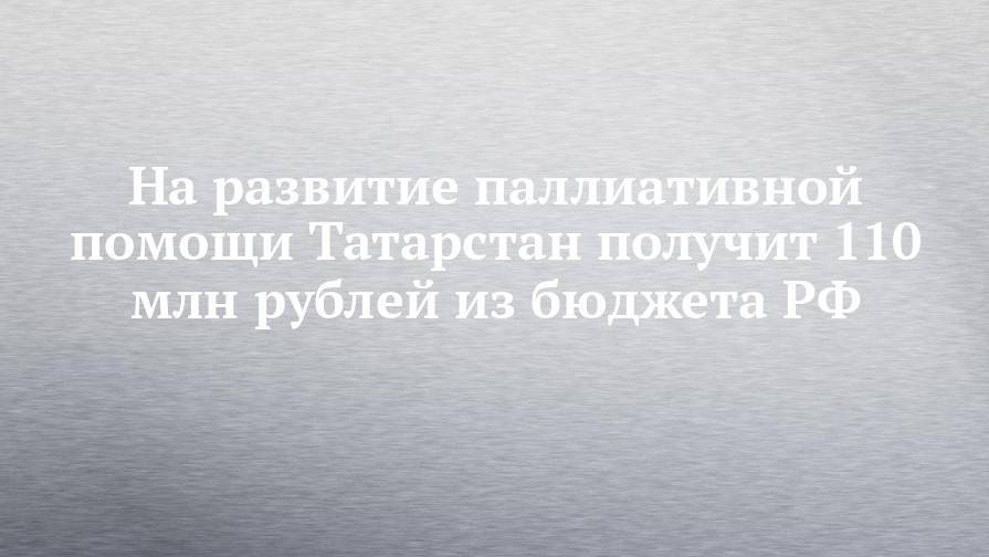 На развитие паллиативной помощи Татарстан получит 110 млн рублей из бюджета РФ