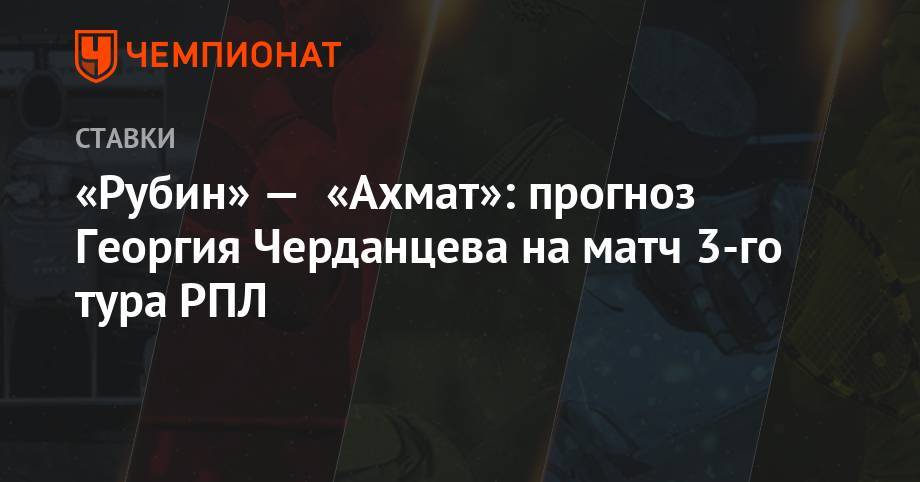 «Рубин» — «Ахмат»: прогноз Георгия Черданцева на матч 3-го тура РПЛ