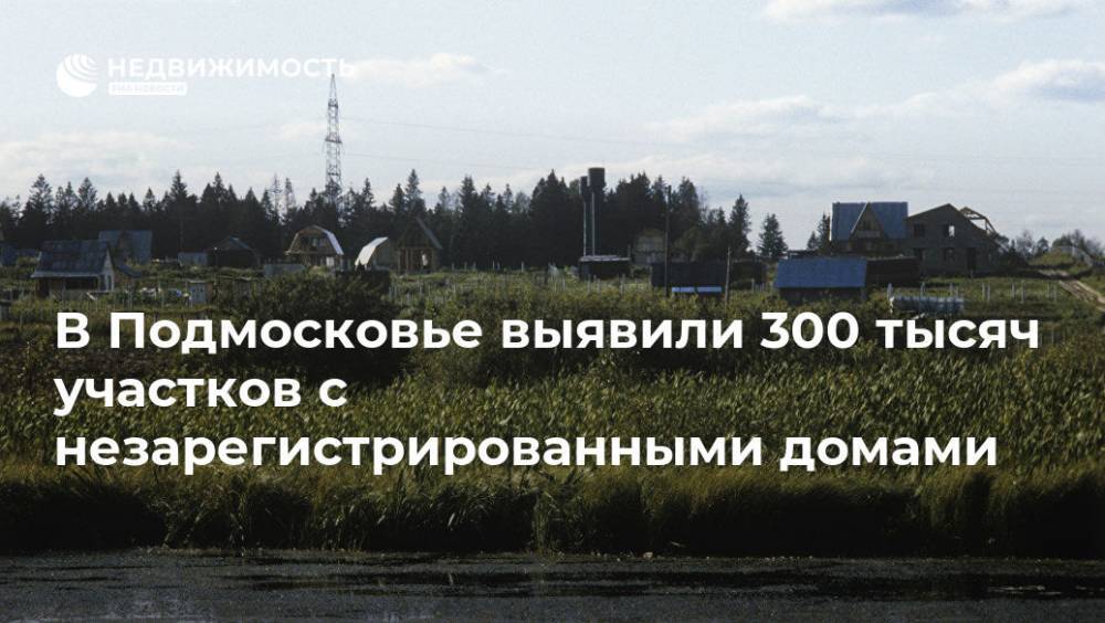 В Подмосковье выявили 300 тысяч участков с незарегистрированными домами