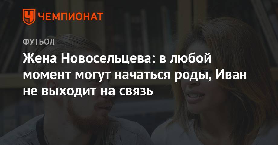 Жена Новосельцева: в любой момент могут начаться роды, Иван не выходит на связь