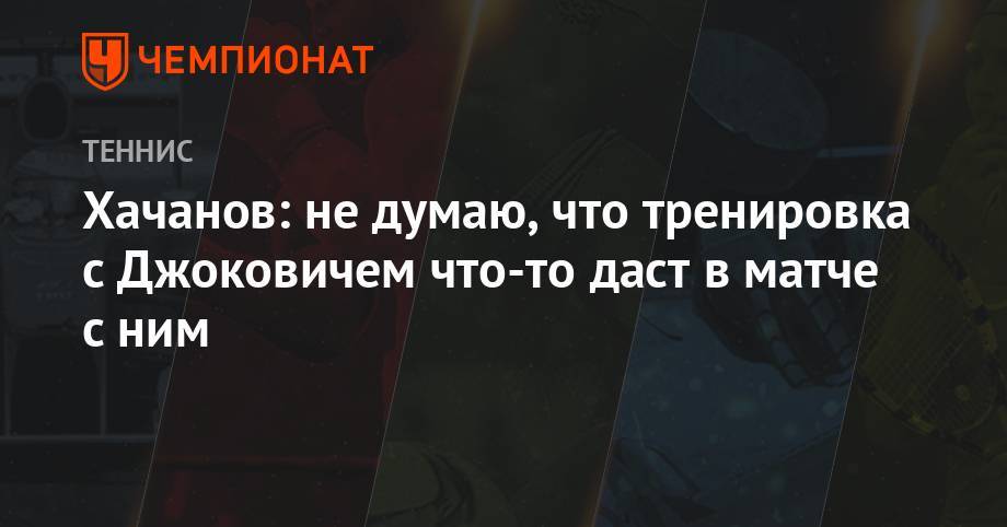 Хачанов: не думаю, что тренировка с Джоковичем что-то даст в матче против него