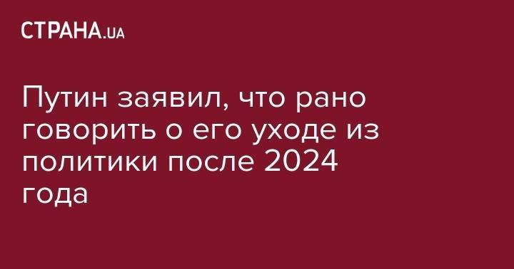 Путин заявил, что рано говорить о его уходе из политики после 2024 года