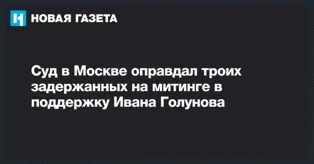 Суд в Москве оправдал троих задержанных на митинге в поддержку Ивана Голунова
