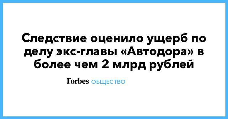 Следствие оценило ущерб по делу экс-главы «Автодора» в более чем 2 млрд рублей