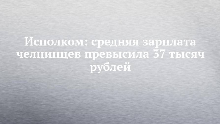 Исполком: средняя зарплата челнинцев превысила 37 тысяч рублей