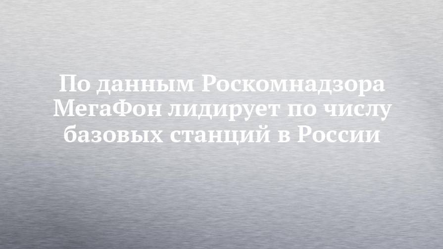 По данным Роскомнадзора МегаФон лидирует по числу базовых станций в России