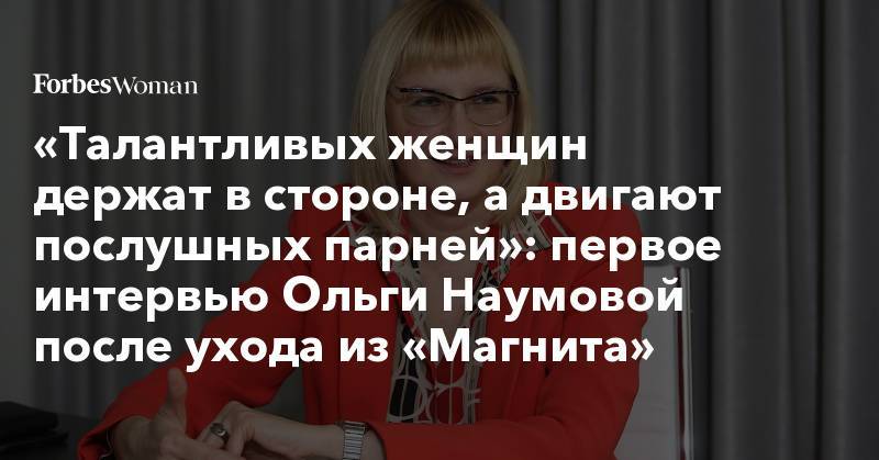 «Талантливых женщин держат в стороне, а двигают послушных парней»: первое интервью Ольги Наумовой после ухода из «Магнита»