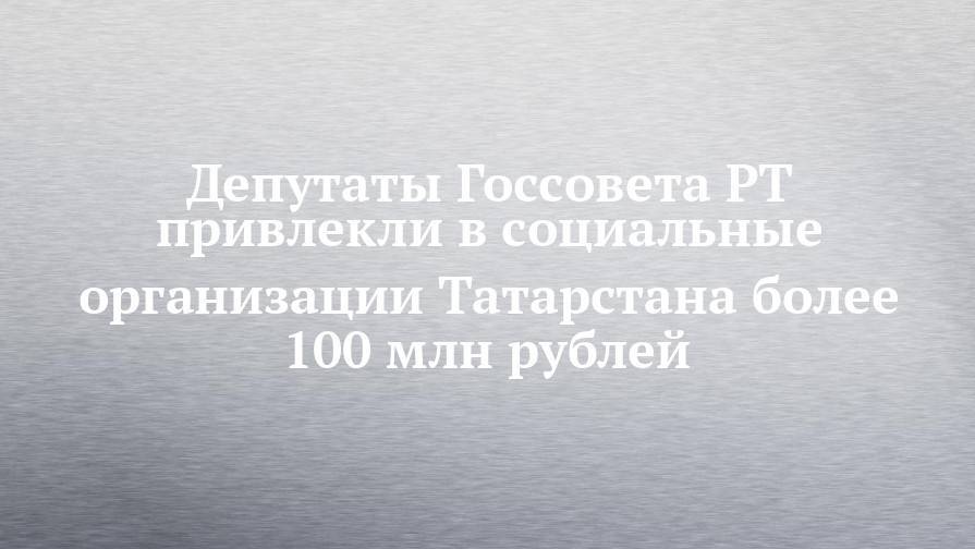 Депутаты Госсовета РТ привлекли в социальные организации Татарстана более 100 млн рублей