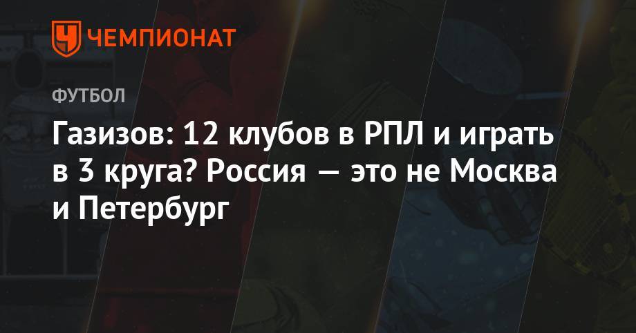Газизов: 12 клубов в РПЛ и играть в 3 круга? Россия — это не Москва и Петербург