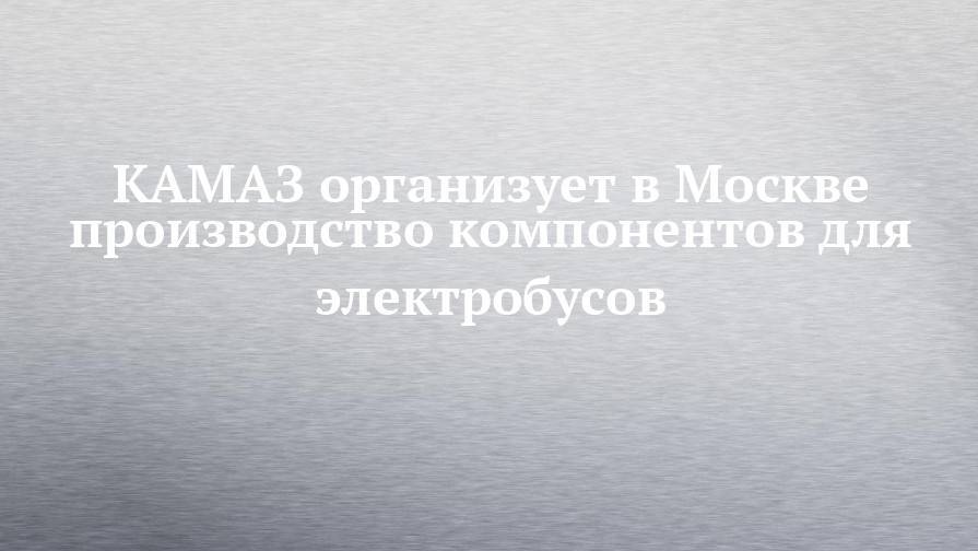 КАМАЗ организует в Москве производство компонентов для электробусов