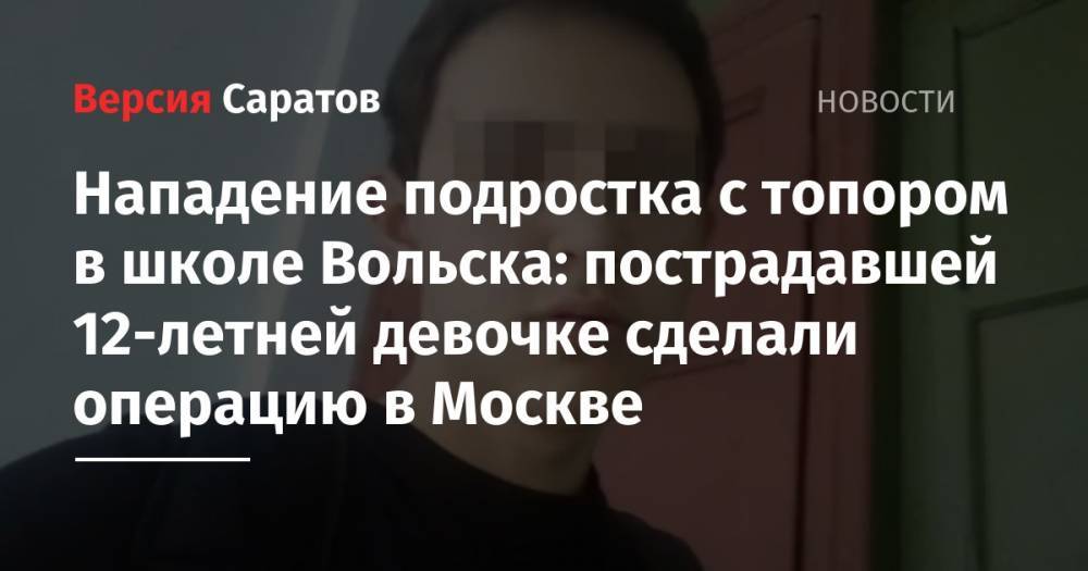 Нападение подростка с топором в школе Вольска: пострадавшей 12-летней девочке сделали операцию в Москве