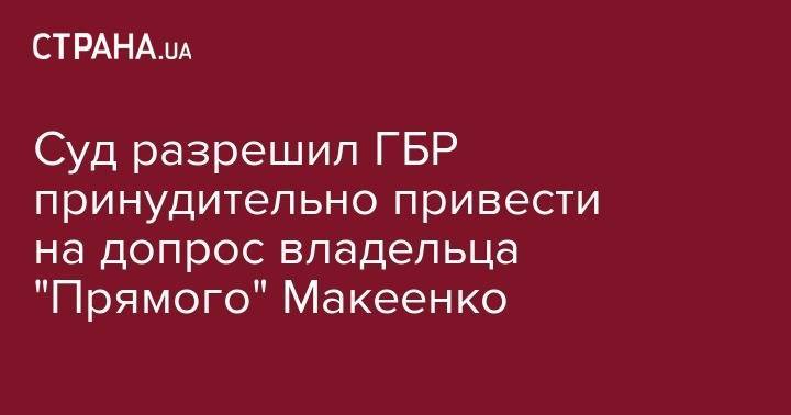 Суд разрешил ГБР принудительно привести на допрос владельца "Прямого" Макеенко