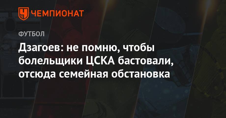 Дзагоев: не помню, чтобы болельщики ЦСКА бастовали, отсюда семейная обстановка