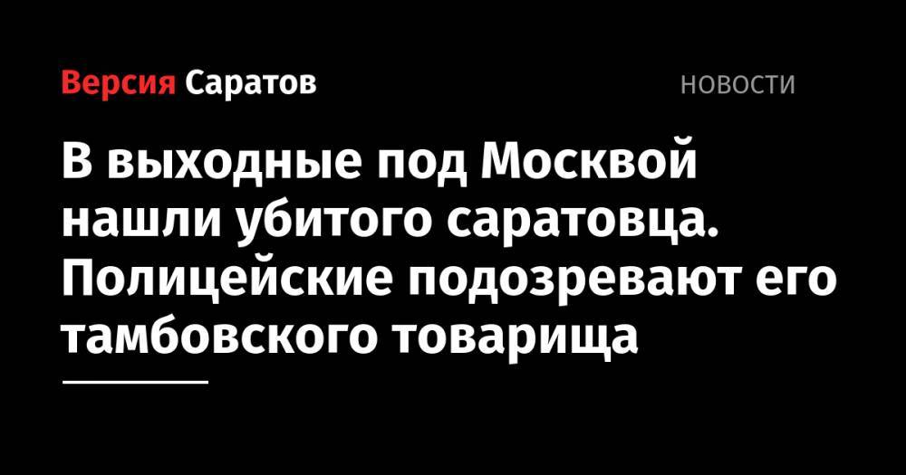 В выходные под Москвой нашли убитого саратовца. Полицейские подозревают его тамбовского товарища