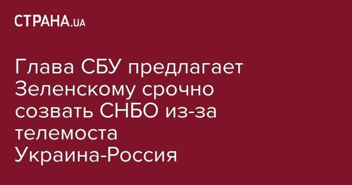 Глава СБУ предлагает Зеленскому срочно созвать СНБО из-за телемоста Украина-Россия