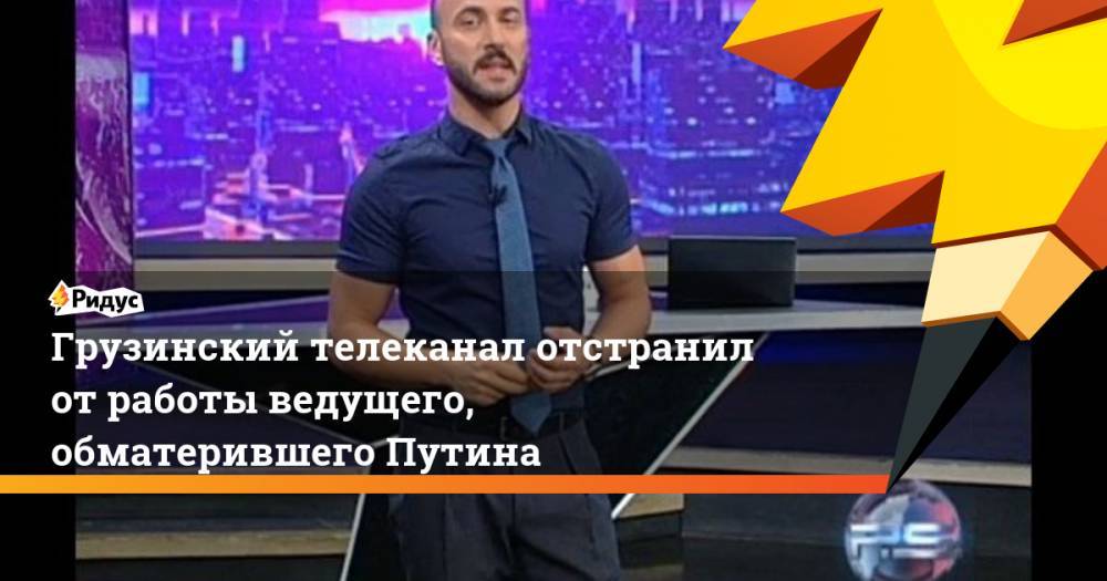 Грузинский телеканал отстранил от работы ведущего, обматерившего Путина. Ридус