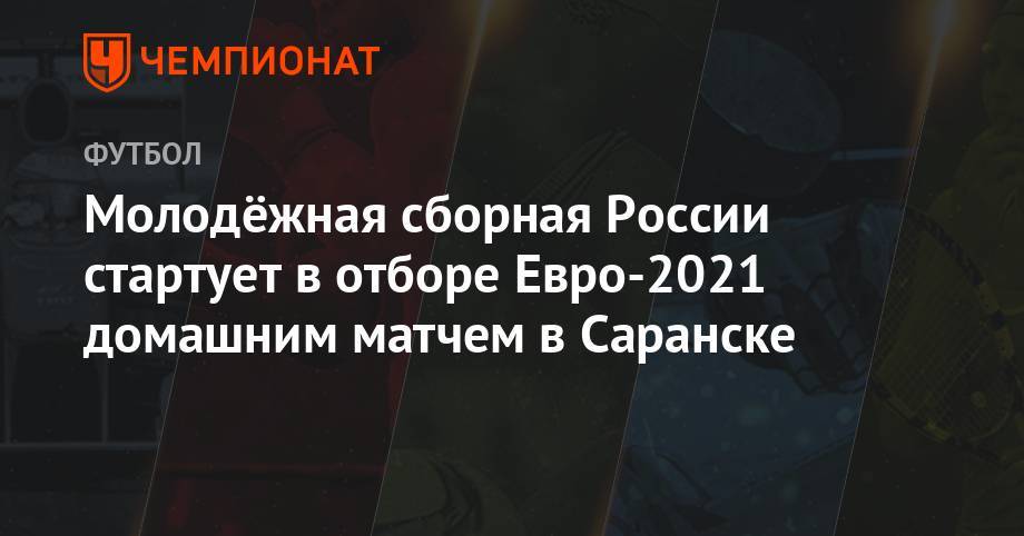 Молодёжная сборная России стартует в отборе Евро-2021 домашним матчем в Саранске