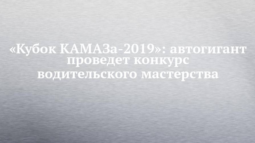 «Кубок КАМАЗа-2019»: автогигант проведет конкурс водительского мастерства